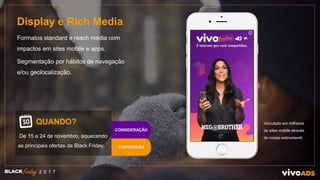 Display e Rich Media
Formatos standard e reach media com
impactos em sites mobile e apps.
Segmentação por hábitos de navegação
e/ou geolocalização.
QUANDO?
De 15 a 24 de novembro, aquecendo
as principais ofertas da Black Friday.
Veículado em milhares
de sites mobile através
de nossa webnetwork.
BLACK 2 0 1 7
CONVERSÃO
CONSIDERAÇÃO
X
 