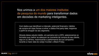 BLACK 2 0 1 7
Com dados que identificam a intenção, potencial financeiro, hábitos
de compra em lojas físicas e online, e dados first party data, traçamos
o perfil do shopper do seu segmento.
Através desse estudo inédito, em parceria com a GFK, selecionamos os
formatos que melhor se adequam ao momento de compra do seu cliente,
seja on ou off-line, maximizando a performance da sua campanha
durante a maior data do varejo mundial: a Black Friday.
Nos unimos a um dos maiores institutos
de pesquisa do mundo para transformar dados
em decisões de marketing inteligentes.
 