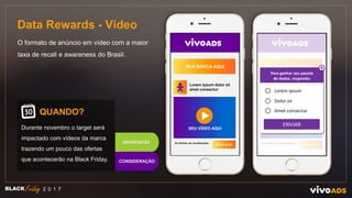 Data Rewards - Vídeo
O formato de anúncio em vídeo com a maior
taxa de recall e awareness do Brasil.
QUANDO?
Durante novembro o target será
impactado com vídeos da marca
trazendo um pouco das ofertas
que acontecerão na Black Friday.
BLACK 2 0 1 7
CONSIDERAÇÃO
AWARENESS
SUA MARCA AQUI
Lorem ipsum dolor sit
amet consectur
SEU VÍDEO AQUI
SAIBA MAIS
35 milhões de visualizações
SUA MARCA AQUI
Lorem ipsum dolor sit
amet consectur
SEU VÍDEO AQUI
SAIBA MAIS
35 milhões de visualizações
Para ganhar seu pacote
de dados, responda:
X
Lorem ipsum
Dolor sit
Amet consectur
ENVIAR
 