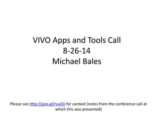 VIVO Apps and Tools Call 
8-26-14 
Michael Bales 
Please see http://goo.gl/rvuOJi for context (notes from the conference call at 
which this was presented) 
 