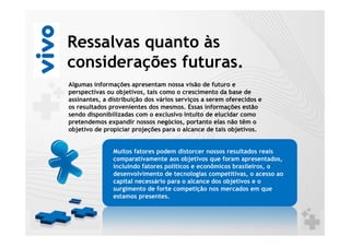 Ressalvas quanto às
considerações futuras.
Algumas informações apresentam nossa visão de futuro e
perspectivas ou objetivos, tais como o crescimento da base de
assinantes, a distribuição dos vários serviços a serem oferecidos e
os resultados provenientes dos mesmos. Essas informações estão
sendo disponibilizadas com o exclusivo intuito de elucidar como
pretendemos expandir nossos negócios, portanto elas não têm o
objetivo de propiciar projeções para o alcance de tais objetivos.


               Muitos fatores podem distorcer nossos resultados reais
               comparativamente aos objetivos que foram apresentados,
               incluindo fatores políticos e econômicos brasileiros, o
               desenvolvimento de tecnologias competitivas, o acesso ao
               capital necessário para o alcance dos objetivos e o
               surgimento de forte competição nos mercados em que
               estamos presentes.
 