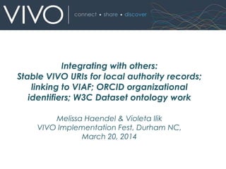 Melissa Haendel & Violeta Ilik
VIVO Implementation Fest, Durham NC,
March 20, 2014
Integrating with others:
Stable VIVO URIs for local authority records;
linking to VIAF; ORCID organizational
identifiers; W3C Dataset ontology work
 