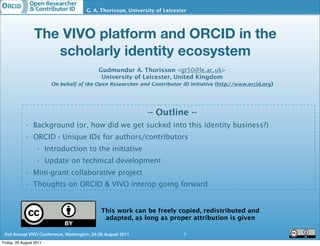 http://www.orcid.org
                                      G. A. Thorisson, University of Leicester




                 The VIVO platform and ORCID in the
                    scholarly identity ecosystem
                                            Gudmundur A. Thorisson <gt50@le.ac.uk>
                                             University of Leicester, United Kingdom
                         On behalf of the Open Researcher and Contributor ID initiative (http://www.orcid.org)




                                                              -- Outline --
            • Background (or, how did we get sucked into this identity business?)
            • ORCID - Unique IDs for authors/contributors
                  • Introduction to the initiative
                  • Update on technical development
            • Mini-grant collaborative project
            • Thoughts on ORCID & VIVO interop going forward


                                             This work can be freely copied, redistributed and
                                              adapted, as long as proper attribution is given

 2nd Annual VIVO Conference, Washington, 24-26 August 2011                   1
Friday, 26 August 2011
 