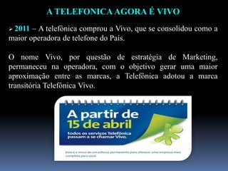 A TELEFONICA AGORA É VIVO
 2011 – A telefônica comprou a Vivo, que se consolidou como a
maior operadora de telefone do País.
O nome Vivo, por questão de estratégia de Marketing,
permaneceu na operadora, com o objetivo gerar uma maior
aproximação entre as marcas, a Telefônica adotou a marca
transitória Telefônica Vivo.
 
