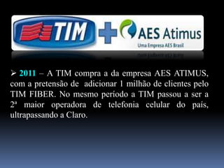  2011 – A TIM compra a da empresa AES ATIMUS,
com a pretensão de adicionar 1 milhão de clientes pelo
TIM FIBER. No mesmo período a TIM passou a ser a
2ª maior operadora de telefonia celular do país,
ultrapassando a Claro.
 