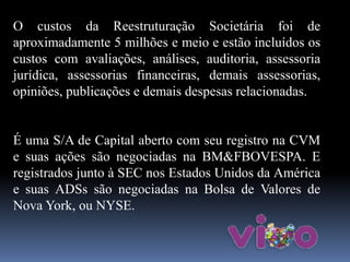 O custos da Reestruturação Societária foi de
aproximadamente 5 milhões e meio e estão incluídos os
custos com avaliações, análises, auditoria, assessoria
jurídica, assessorias financeiras, demais assessorias,
opiniões, publicações e demais despesas relacionadas.
É uma S/A de Capital aberto com seu registro na CVM
e suas ações são negociadas na BM&FBOVESPA. E
registrados junto à SEC nos Estados Unidos da América
e suas ADSs são negociadas na Bolsa de Valores de
Nova York, ou NYSE.
 