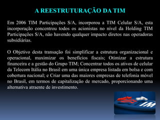 A REESTRUTURAÇÃO DA TIM
Em 2006 TIM Participações S/A, incorporou a TIM Celular S/A, esta
incorporação concentrou todos os acionistas no nível da Holding TIM
Participações S/A, não havendo qualquer impacto diretos nas operadoras
subsidiárias.
O Objetivo desta transação foi simplificar a estrutura organizacional e
operacional, maximizar os benefícios fiscais; Otimizar a estrutura
financeira e a gestão do Grupo TIM; Concentrar todos os ativos de celular
da Telecom Itália no Brasil em uma única empresa listada em bolsa e com
cobertura nacional; e Criar uma das maiores empresas de telefonia móvel
no Brasil, em termos de capitalização de mercado, proporcionando uma
alternativa atraente de investimento.
 