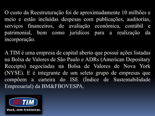 O custo da Reestruturação foi de aproximadamente 10 milhões e
meio e estão incluídas despesas com publicações, auditorias,
serviços financeiros, de avaliação econômica, contábil e
patrimonial, bem como jurídicos para a realização da
incorporação.
A TIM é uma empresa de capital aberto que possui ações listadas
na Bolsa de Valores de São Paulo e ADRs (American Depositary
Receipts) negociadas na Bolsa de Valores de Nova York
(NYSE). E é integrante de um seleto grupo de empresas que
compõem a carteira do ISE (Índice de Sustentabilidade
Empresarial) da BM&FBOVESPA.
 