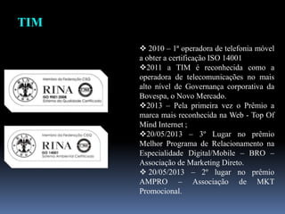  2010 – 1ª operadora de telefonia móvel
a obter a certificação ISO 14001
2011 a TIM é reconhecida como a
operadora de telecomunicações no mais
alto nível de Governança corporativa da
Bovespa, o Novo Mercado.
2013 – Pela primeira vez o Prêmio a
marca mais reconhecida na Web - Top Of
Mind Internet ;
20/05/2013 – 3º Lugar no prêmio
Melhor Programa de Relacionamento na
Especialidade Digital/Mobile – BRO –
Associação de Marketing Direto.
 20/05/2013 – 2º lugar no prêmio
AMPRO – Associação de MKT
Promocional.
TIM
 