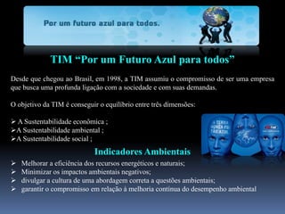 TIM “Por um Futuro Azul para todos”
Desde que chegou ao Brasil, em 1998, a TIM assumiu o compromisso de ser uma empresa
que busca uma profunda ligação com a sociedade e com suas demandas.
O objetivo da TIM é conseguir o equilíbrio entre três dimensões:
 A Sustentabilidade econômica ;
A Sustentabilidade ambiental ;
A Sustentabilidade social ;
Indicadores Ambientais
 Melhorar a eficiência dos recursos energéticos e naturais;
 Minimizar os impactos ambientais negativos;
 divulgar a cultura de uma abordagem correta a questões ambientais;
 garantir o compromisso em relação à melhoria contínua do desempenho ambiental
 