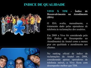 INDICE DE QUALIDADE
VIVO X TIM - Índice de
Desenvolvimento no Atendimento
(IDA)
O IDA avalia, mensalmente, o
tratamento dado pelas operadoras de
telefonia às reclamações dos usuários.
Em 2009 a Vivo foi considerada pelo
IDA (Índice de Desempenho no
Atendimento) da Anatel como a menos
pior em qualidade e atendimento aos
clientes.
No ranking oficial de índice de
reclamações da Anatel em 2008,
considerando apenas operadoras de
telefonia móvel, a Vivo ficou com
desempenho melhor que TIM.
 