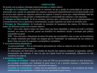 CONCLUSÃO
De acordo com as análises realizadas foram localizados os índices abaixo:
 Princípio da Continuidade: foi localizado no momento em que a gestão de continuidade de serviços esta
relacionada com a gestão de capacidade das empresas continuarem disponibilizando um pré-determinado nível
de serviços para suportar os requisitos mínimos de negócio. Concluí-se assim que a disponibilidade total dos
serviços tecnológicos é o fato gerador e fundamental para a continuidade das empresas e suas operações.
 Principio da Oportunidade: Se dá no momento oportuno após a publicação de novas regulamentações, e
consequentemente com as aquisições e reestruturações, as quais registram suas ações no momento certo.
 Principio da Materialidade: foi localizado no momento do lançamento das marcas. Os Motivos entre
ambas são diferentes porém com o mesmo objetivo:
Vivo = teve como objetivo lançar um marca única que desse identidade a empresa em todo o território
nacional, seu custo foi elevado, porem seu beneficio foi satisfatório devido a aceitação pelo publico
consumidor em geral.
TIM = Seu custo para o lançamento da marca foi maior que seu beneficio, uma vez que seu investimento
foi voltado totalmente para limpar sua imagem que foi “manchada” na implantação de seu sistema no
Brasil. Hoje este custo foi superado e seu beneficio é satisfatório.
 As Características Qualitativas
Compreensibilidade = Pois as informações apresentada por ambas as empresas em seus relatórios são de
fácil entendimento pelos usuários;
As informações são Relevantes nas tomadas de decisões das empresas mediante as aquisições, cisões e
incorporações das empresas. E uma vez que seu Capital Social foi reestruturado, influenciou na vida
econômica da empresa.
 Postulados Contábeis
Postulado da Entidade = Tanto da Vivo como da TIM tem personalidade própria na qual determina a
sua atividade econômica com finalidade de gerar lucros e até o presente momento o patrimônio dos
acionistas não se confundiram com o patrimônio da empresa.
Postulado da Continuidade = Ambas tem seu patrimônio em andamento, e sua existência por tempo
indeterminado, seu patrimônio é avaliado pela sua capacidade de gerar lucros.
 