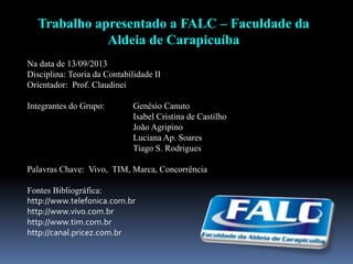 Trabalho apresentado a FALC – Faculdade da
Aldeia de Carapicuíba
Na data de 13/09/2013
Disciplina: Teoria da Contabilidade II
Orientador: Prof. Claudinei
Integrantes do Grupo: Genésio Canuto
Isabel Cristina de Castilho
João Agripino
Luciana Ap. Soares
Tiago S. Rodrigues
Palavras Chave: Vivo, TIM, Marca, Concorrência
Fontes Bibliográfica:
http://www.telefonica.com.br
http://www.vivo.com.br
http://www.tim.com.br
http://canal.pricez.com.br
 
