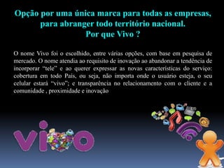 Opção por uma única marca para todas as empresas,
para abranger todo território nacional.
Por que Vivo ?
O nome Vivo foi o escolhido, entre várias opções, com base em pesquisa de
mercado. O nome atendia ao requisito de inovação ao abandonar a tendência de
incorporar “tele” e ao querer expressar as novas características do serviço:
cobertura em todo País, ou seja, não importa onde o usuário esteja, o seu
celular estará “vivo”; e transparência no relacionamento com o cliente e a
comunidade , proximidade e inovação
 