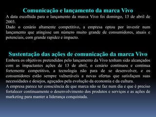 Comunicação e lançamento da marca Vivo
A data escolhida para o lançamento da marca Vivo foi domingo, 13 de abril de
2003.
Dado o cenário altamente competitivo, a empresa optou por investir num
lançamento que atingisse um número muito grande de consumidores, atuais e
potenciais, com grande rapidez e impacto.
Sustentação das ações de comunicação da marca Vivo
Embora os objetivos pretendidos pelo lançamento da Vivo tenham sido alcançados
com as impactantes ações de 13 de abril, o cenário continuou e continua
fortemente competitivo, a tecnologia não para de se desenvolver, e os
consumidores estão sempre vulneráveis a novas ofertas que satisfaçam suas
necessidades e desejos, aguçados pela evolução da economia e da cultura.
A empresa parece ter consciência de que marca não se faz num dia e que é preciso
fortalecer continuamente o desenvolvimento dos produtos e serviços e as ações de
marketing para manter a liderança conquistada.
 