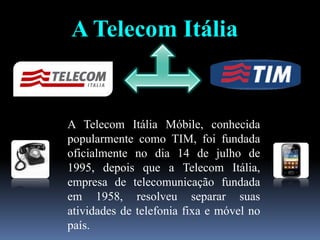 A Telecom Itália
A Telecom Itália Móbile, conhecida
popularmente como TIM, foi fundada
oficialmente no dia 14 de julho de
1995, depois que a Telecom Itália,
empresa de telecomunicação fundada
em 1958, resolveu separar suas
atividades de telefonia fixa e móvel no
país.
 