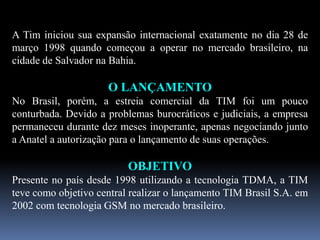 A Tim iniciou sua expansão internacional exatamente no dia 28 de
março 1998 quando começou a operar no mercado brasileiro, na
cidade de Salvador na Bahia.
O LANÇAMENTO
No Brasil, porém, a estreia comercial da TIM foi um pouco
conturbada. Devido a problemas burocráticos e judiciais, a empresa
permaneceu durante dez meses inoperante, apenas negociando junto
a Anatel a autorização para o lançamento de suas operações.
OBJETIVO
Presente no país desde 1998 utilizando a tecnologia TDMA, a TIM
teve como objetivo central realizar o lançamento TIM Brasil S.A. em
2002 com tecnologia GSM no mercado brasileiro.
 
