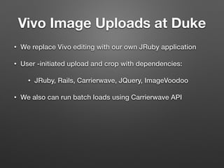 Vivo Image Uploads at Duke
• We replace Vivo editing with our own JRuby application
• User -initiated upload and crop with dependencies:
• JRuby, Rails, Carrierwave, JQuery, ImageVoodoo
• We also can run batch loads using Carrierwave API
 
