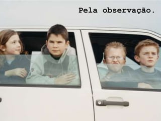 Pela observação.
 