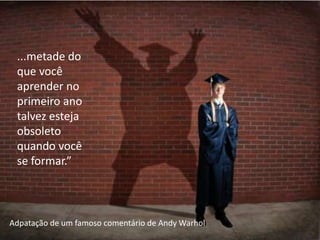 ...metade do
 que você
 aprender no
 primeiro ano
 talvez esteja
 obsoleto
 quando você
 se formar.”



Adpatação de um famoso comentário de Andy Warhol
 