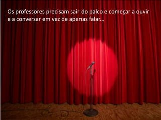 Os professores precisam sair do palco e começar a ouvir
e a conversar em vez de apenas falar...
 