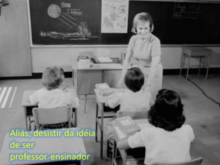 Aliás, desistir da idéia
de ser
professor-ensinador
 