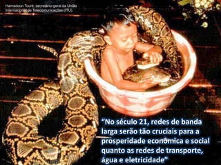Hamadoun Touré, secretário-geral da União
Internacional de Telecomunicações (ITU).




                                            “No século 21, redes de banda
                                            larga serão tão cruciais para a
                                            prosperidade econômica e social
                                            quanto as redes de transporte,
                                            água e eletricidade”
 