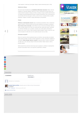 corpo superior, o tanto que você puder. Depois, retorne lentamente para o chão.
Abdominal oblíquo
Há outros tipos de abdominal quetrabalham diferentes músculos. Neste, você vai
trabalhar os músculos oblíquos. Deite-se no chão, certificando-se de que toda a sua
coluna está bem apoiada. Coloque as mãos na cabeça e traga os joelhos até formarem
um ângulo de aproximadamente 45 graus, fazendo movimentos como se estivesse em
uma bicicleta. Na hora de erguer o tronco, você vai tocar o cotovelo direito no joelho
esquerdo, e depois o contrário, sempre alternando os movimentos.
Flexão
Melhorar o desempenho sexual exige o aumento da resistência. Para o tradicional
papai-e-mamãe, o homem precisa de uma certa resistência nos braços e no peitoral.
Para treinar esses músculos, nada melhor do que os exercícios de flexão. Deite-se
sobre a barriga, apoie-se do chão com a ponta dos pés e palma das mãos, mantendo
os cotovelos alinhados com os ombros. Levante o seu corpo apenas esticando os
braços, sem curvar o tronco. Volte à posição original devagar e repita o exercício, sem
nunca se apoiar no chão sem ser com a ponta dos pés e com as mãos.
Elevação de quadril
Este é um exercício útil principalmente para as mulheres, mas que pode ser adotado
pelos homens também. Encoste a lombar totalmente no chão, contraindo o abdômen e
os glúteos. Suba devagar apenas o quadril, enquanto expira, tirando as vértebras
do chão uma a uma, até que chegue à altura dos ombros. Depois inspire e volta à
posição original.
Além de exercícios você tem outras dicas que te ajudaram a melhorar o desempenho
sexual? O que ajudou você e o seu parceiro a apimentar a relação?
Comentários
1 comentário Classificar por
Joseildo Pedro da Silva · Ajudante geral em Marcos Paulo Empreendedor
e remédios?
Curtir · Responder · 29 de março de 2015 18:47
Facebook Comments Plugin
Mais antigos
Adicionar um comentário...
Veja Também
SERVIÇOS PARA VOCÊ
Veja
como
identificar
o
exercício
físico
ideal
para
você
EXERCÍCIOS E TREINOS
Ciclismo
tem
diversos
benefícios
à
saúde
ESPORTE
Conheça
tratamentos
para
reverter
a
baixa
libido
AMOR E SEXO
Canais sociais
 