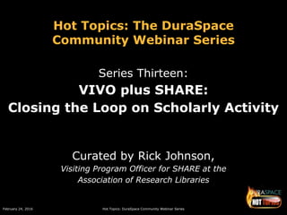 February 24, 2016 Hot Topics: DuraSpace Community Webinar Series
Hot Topics: The DuraSpace
Community Webinar Series
Series Thirteen:
VIVO plus SHARE:
Closing the Loop on Scholarly Activity
Curated by Rick Johnson,
Visiting Program Officer for SHARE at the
Association of Research Libraries
 
