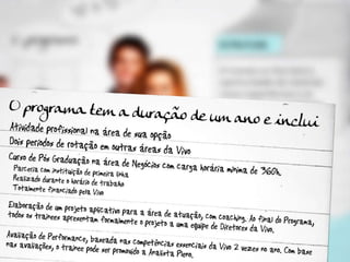 O Programa tem a duração de um ano e inclui: Atividade profissional na área de sua opção Dois períodos de rotação em outras áreas da Vivo  Curso de Pós Graduação na área de Negócios com carga horária mínima de 360h Parceria com instituição de primeira linha  Realizado durante o horário de trabalho Totalmente financiado pela Vivo Elaboração de um projeto aplicativo para a área de atuação, com coaching. Ao final do Programa, todos os trainees apresentam formalmente o projeto a uma equipe de Diretores da Vivo. Avaliação de Performance, baseada nas competências essenciais da Vivo 2 vezes no ano. Com base nas avaliações, o trainee pode ser promovido a Analista Pleno. 