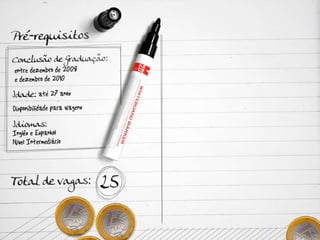 Pré-requisitos Conclusão de Graduação: entre dezembro de 2008 e dezembro de 2010 Idade: até 27 anos Disponibilidade para viagens Idiomas: Inglês e Espanhol – Nível Intermediário  Total de vagas: 25 