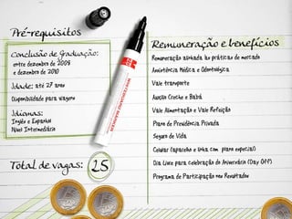 Pré-requisitos Conclusão de Graduação: entre dezembro de 2008 e dezembro de 2010 Idade: até 27 anos Disponibilidade para viagens Idiomas: Inglês e Espanhol – Nível Intermediário  Total de vagas: 25 Remuneração e benefícios Remuneração alinhada às práticas de mercado Assistência Médica e Odontológica Vale transporte  Auxílio Creche e Babá Vale Alimentação e Vale Refeição Plano de Previdência Privada Seguro de Vida Celular (aparelho e linha com  plano especial)  Dia Livre para celebração do Aniversário (Day Off) Programa de Participação nos Resultados  