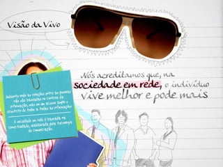 Visão da Vivo: Nós acreditamos que, na sociedade em rede, o indivíduo vive melhor e pode mais. SOCIEDADE EM REDE Ambiente onde as relações entre as pessoas não são baseadas no controle da informação, mas em um acesso amplo e irrestrito de todos a todas as informações A sociedade em rede é baseada na conectividade, viabilizada pela tecnologia de comunicação. 