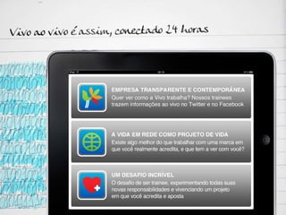 Vivo ao vivo é assim, conectado 24 horas: Empresa, transparente e contemporânea: Quer ver como a Vivo trabalha? Nossos trainees trazem informações ao vivo no Twitter e no Facebook. A vida em rede como projeto de vida: Existe algo melhor do que trabalhar com uma marca em que você realmente acredita, e que tem a ver com você? Um desafio incrível: O desafio de ser trainee, experimentando todas suas novas responsabilidades e vivenciando um projeto em que você acredita e aposta  