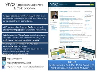 VIVO|Research Discovery
             & Collaboration

An open-source semantic web application that
enables the discovery of research and scholarship
across disciplines in an institution.

VIVO harvests data from verified sources and
offers detailed profiles of faculty and researchers.

Public, structured linked data about investigators
interests, activities and accomplishments, and
tools to use that data to advance science.
VIVO enjoys a robust open source, open
community space to support
implementation, adoption, and development
efforts around the world. See
http://vivo.sourceforge.net


                                                                        Join us!
                                                       Implementation Fest: May 15-16, Boulder, CO
                                                        VIVO Conference: August 22-24, Miami, FL
 