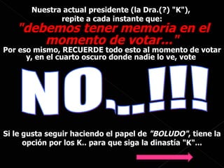 Nuestra actual presidente (la Dra.(?) "K"),  repite a cada instante que: "debemos tener memoria en el momento de votar..." Por eso mismo, RECUERDE todo esto al momento de votar y, en el cuarto oscuro donde nadie lo ve, vote  NO...!!! Si le gusta seguir haciendo el papel de  "BOLUDO" , tiene la opción por los K.. para que siga la dinastía "K"... 