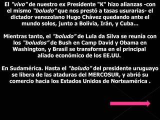 El  "vivo"  de nuestro ex Presidente "K" hizo alianzas -con el mismo  “boludo”  que nos prestó a tasas usurarias-   el dictador venezolano Hugo Chávez quedando ante el mundo solos, junto a Bolivia, Irán, y Cuba... Mientras tanto, el  "boludo"  de Lula da Silva se reunía con los  “boludos”  de Bush en Camp David y Obama en Washington, y Brasil se transforma en el principal  aliado económico de los EE.UU.  En Sudamérica. Hasta el  "boludo"  del presidente uruguayo se libera de las ataduras del MERCOSUR, y abrió su comercio hacia los Estados Unidos de Norteamérica . 