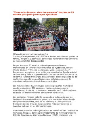 ”Vivos se los llevaron, vivos los queremos” Marchas en 25 estados para pedir justicia por Ayotzinapa México/Resumen Latinoamericano/La Jornada/Corresponsales/09/10/2014.- Asisten estudiantes, padres de familia, indígenas y activistas. Solidaridad nacional con los familiares de los normalistas desaparecidos En por lo menos 25 estados miles de personas salieron a manifestarse en favor de los normalistas de Ayotzinapa, con un mismo clamor: ‘‘¡Vivos se los llevaron, vimos los queremos!’’ Reclamaron y exigieron a los gobiernos municipal de Iguala, estatal de Guerrero y federal la presentación con vida de los 43 alumnos de la Normal Rural Isidro Burgos, desaparecidos desde el pasado 26 de septiembre cuando fueron atacados por policías con apoyo de miembros del grupo criminal Guerreros Unidos. Las movilizaciones tuvieron lugar tanto en pequeños municipios, donde se reunieron 300 personas, hasta en ciudades como Guadalajara, donde se concentraron alrededor de 7 mil ciudadanos. En todas las manifestaciones participaron normalistas. Los asistentes hicieron patente su repudio e indignación por los hechos violentos ocurridos en Iguala, que hasta ahora han dejado seis personas muertas, más de 20 heridas y 43 desaparecidas. Señalaron que se trata de las agresiones más graves contra la juventud del país en los últimos tiempos. Una de las protestas más significativas se realizó en San Cristóbal de las Casas, Chiapas, donde aproximadamente 20 mil integrantes del Ejército Zapatista de Liberación Nacional (EZLN) realizaron una  