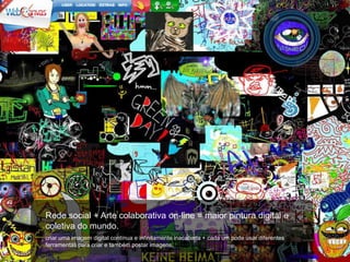 Rede social + Arte colaborativa on-line = maior pintura digital e
coletiva do mundo.
criar uma imagem digital contínua e infinitamente inacabada + cada um pode usar diferentes
ferramentas para criar e também postar imagens.
 
