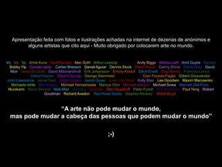 Apresentação feita com fotos e ilustrações achadas na internet de dezenas de anónimos e
         alguns artistas que cito aqui - Muito obrigado por colocarem arte no mundo.


Vc • Vc • Vc • Anita Kunz • Asaf Hanuka • Alec Soth • Arthur Leipizig • Archann • Andy Biggs • Adress Latif • Amit Gupta • Bansky
• Bobby Yip • Carsten peter • Cartier Bresson • Daniel Aguiar • Dennis Stock • Dieter Braun • Danny Shine • David Gray • David
  Moir • David Doubilet • David Mdzinarishvili • Erik Johansson • Emory Kristof • Elliott Erwitt • Eloy Alonso • Francois Lenoir •
  Gilles Tran • Gilbert Garcin • Gilbert George • George Steinmetz • Garcia Lopez • Gian Paolola Paglia • Gilbert Grosvenoor •
John Lawerence • Jamal Said • Jorge Lizama • Jacob Gayer • Koen Van Weel • Kelly Blair • Lee Goodwin • Maxim Marusenko •
   Michaela rehle • Miki Amano • Michael Yamashasita • Marcos Chin • Michael Hanson • Michael Sowa • Marcelo Del Pozo •
 Murakami • Maria Stenzel • Nick Moir • Orlinsky • Oyonale • Otto Stupakoff • Peter Funch • Phil Mccarten • Paul Yeng • Robert
                         Goodman • Richard Avedon • Red Nose Studio • Stephen Alvarez • Webb Boyd •



                 “A arte não pode mudar o mundo,
  mas pode mudar a cabeça das pessoas que podem mudar o mundo”

                                                               ;-)
 
