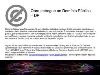 Obra entregue ao Domínio Público
                             = DP


Domínio Público significa que não há, em relação a esta obra, nenhum direito reservado e protegido, a
não ser o direito moral de o autor ser reconhecido pela sua criação. É permitida a sua reprodução total ou
parcial, por quaisquer meios, sem autorização prévia. Assim, esta obra pode ser – na sua versão original
ou modificada – copiada, impressa, editada, publicada e distribuída com fins lucrativos (vendida) ou sem
fins lucrativos. Só não pode ser omitida a autoria da versão original.


Alguns Slides foram utilizados e adaptados de apresentações de Augusto de Franco e Gil Giardelli
apresentados no 2º Seminário A Sociedade em Rede e a Educação promovido pelo Instituto Vivo em 14,
15 e 16/09/2010 e no 1º Seminário A Sociedade em Rede e a Economia Criativa em 01/06/2011, bem
como imagens de Marina Miranda.
Imagens dos slides do site www.gettyimages.com e www.google.com.br , além de print screens dos sites
originais




                                                                       09/2010
 