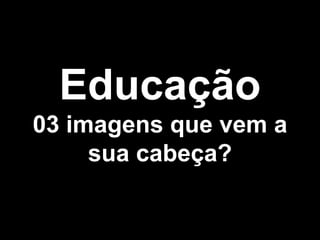 Educação
03 imagens que vem a
     sua cabeça?
 