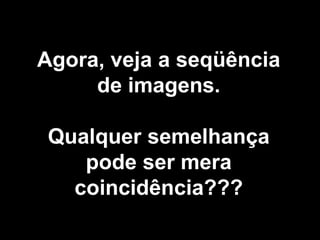 Agora, veja a seqüência
     de imagens.

 Qualquer semelhança
    pode ser mera
   coincidência???
 