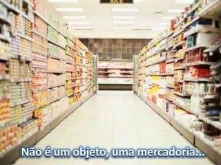 Não é um objeto, uma mercadoria...
 