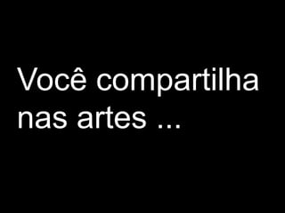 Você compartilha
nas artes ...
 