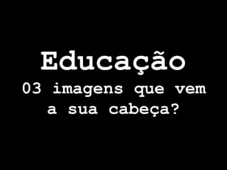 Educação
03 imagens que vem
   a sua cabeça?
 