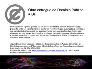 Obra entregue ao Domínio Público
                      = DP


Domínio Público significa que não há, em relação a esta obra, nenhum direito reservado e
protegido, a não ser o direito moral de o autor ser reconhecido pela sua criação. É permitida a
sua reprodução total ou parcial, por quaisquer meios, sem autorização prévia. Assim, esta
obra pode ser – na sua versão original ou modificada – copiada, impressa, editada, publicada
e distribuída com fins lucrativos (vendida) ou sem fins lucrativos. Só não pode ser omitida a
autoria da versão original.


Alguns Slides foram utilizados e adaptados de apresentações de Augusto de Franco e Gil
Giardelli apresentados no 2º Seminário A Sociedade em Rede e a Educação promovido pelo
Instituto Vivo em 14, 15 e 16/09/2010
Imagens dos slides do site www.gettyimages.com e www.google.com.br , além de print
screens dos sites originais




                                                                 09/2010
 