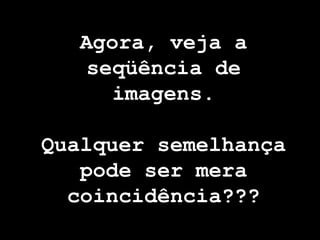 Agora, veja a
    seqüência de
      imagens.

Qualquer semelhança
   pode ser mera
  coincidência???
 