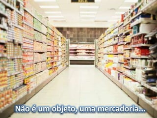 Não é um objeto, uma mercadoria...
 