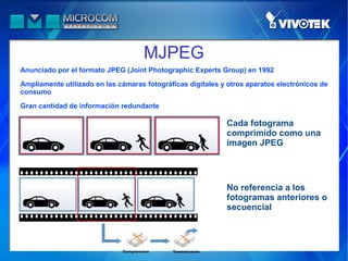 MJPEG
Anunciado por el formato JPEG (Joint Photographic Experts Group) en 1992

Ampliamente utilizado en las cámaras fotográficas digitales y otros aparatos electrónicos de
consumo

Gran cantidad de información redundante

                                                             Cada fotograma
                                                             comprimido como una
                                                             imagen JPEG




                                                             No referencia a los
                                                             fotogramas anteriores o
                                                             secuencial
 